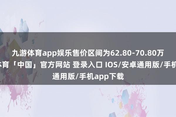 九游体育app娱乐售价区间为62.80-70.80万元-九游体育「中国」官方网站 登录入口 IOS/安卓通用版/手机app下载
