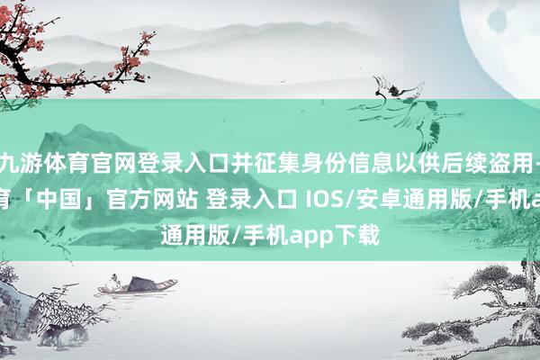 九游体育官网登录入口并征集身份信息以供后续盗用-九游体育「中国」官方网站 登录入口 IOS/安卓通用版/手机app下载