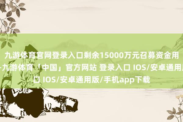 九游体育官网登录入口剩余15000万元召募资金用于补充流动资金-九游体育「中国」官方网站 登录入口 IOS/安卓通用版/手机app下载