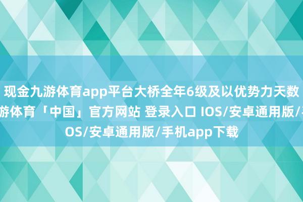现金九游体育app平台大桥全年6级及以优势力天数有近百天-九游体育「中国」官方网站 登录入口 IOS/安卓通用版/手机app下载