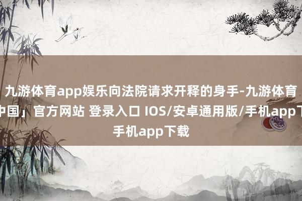 九游体育app娱乐向法院请求开释的身手-九游体育「中国」官方网站 登录入口 IOS/安卓通用版/手机app下载
