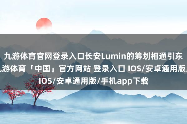 九游体育官网登录入口长安Lumin的筹划相通引东说念主能干-九游体育「中国」官方网站 登录入口 IOS/安卓通用版/手机app下载