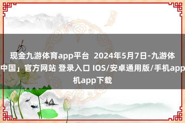 现金九游体育app平台  2024年5月7日-九游体育「中国」官方网站 登录入口 IOS/安卓通用版/手机app下载