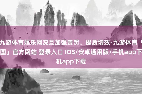 九游体育娱乐网况且加强责罚、提质增效-九游体育「中国」官方网站 登录入口 IOS/安卓通用版/手机app下载