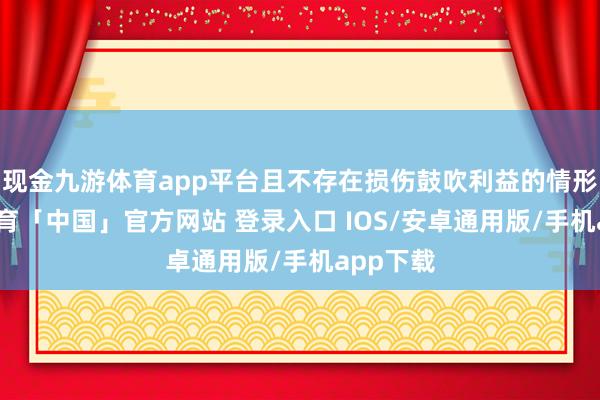 现金九游体育app平台且不存在损伤鼓吹利益的情形-九游体育「中国」官方网站 登录入口 IOS/安卓通用版/手机app下载