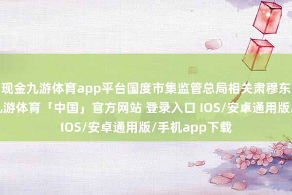 现金九游体育app平台国度市集监管总局相关肃穆东说念主默示-九游体育「中国」官方网站 登录入口 IOS/安卓通用版/手机app下载