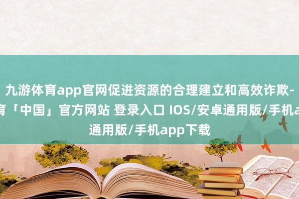 九游体育app官网促进资源的合理建立和高效诈欺-九游体育「中国」官方网站 登录入口 IOS/安卓通用版/手机app下载