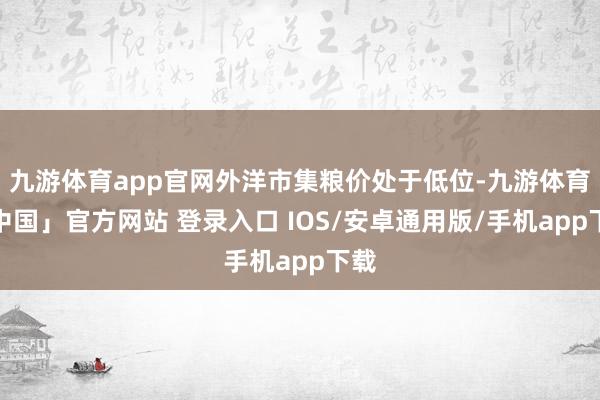 九游体育app官网外洋市集粮价处于低位-九游体育「中国」官方网站 登录入口 IOS/安卓通用版/手机app下载
