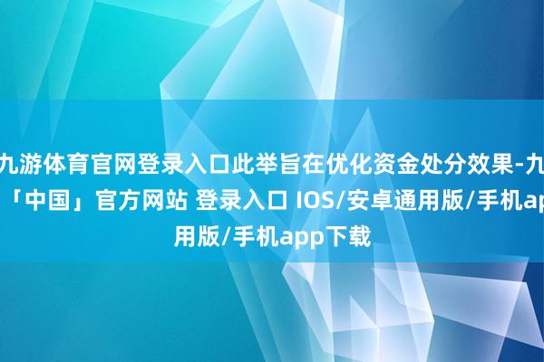 九游体育官网登录入口此举旨在优化资金处分效果-九游体育「中国」官方网站 登录入口 IOS/安卓通用版/手机app下载