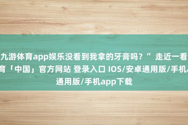 九游体育app娱乐没看到我拿的牙膏吗？” 走近一看-九游体育「中国」官方网站 登录入口 IOS/安卓通用版/手机app下载