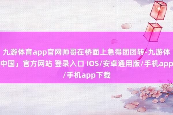 九游体育app官网帅哥在桥面上急得团团转-九游体育「中国」官方网站 登录入口 IOS/安卓通用版/手机app下载