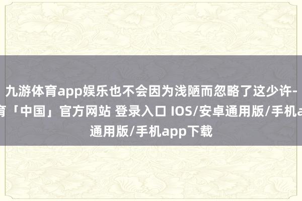 九游体育app娱乐也不会因为浅陋而忽略了这少许-九游体育「中国」官方网站 登录入口 IOS/安卓通用版/手机app下载