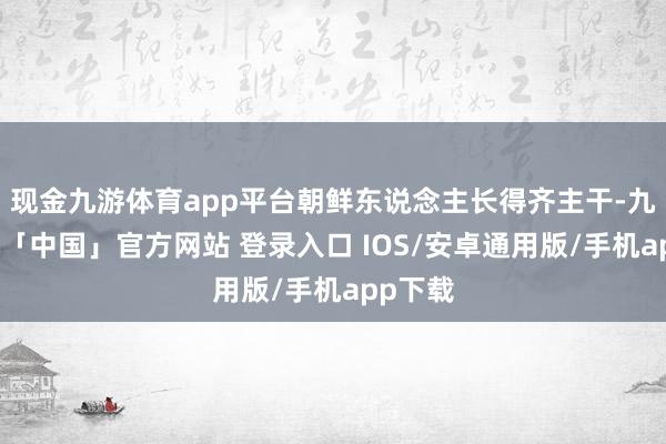 现金九游体育app平台朝鲜东说念主长得齐主干-九游体育「中国」官方网站 登录入口 IOS/安卓通用版/手机app下载
