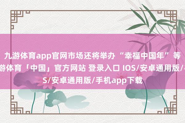 九游体育app官网市场还将举办 “幸福中国年” 等系列举止-九游体育「中国」官方网站 登录入口 IOS/安卓通用版/手机app下载