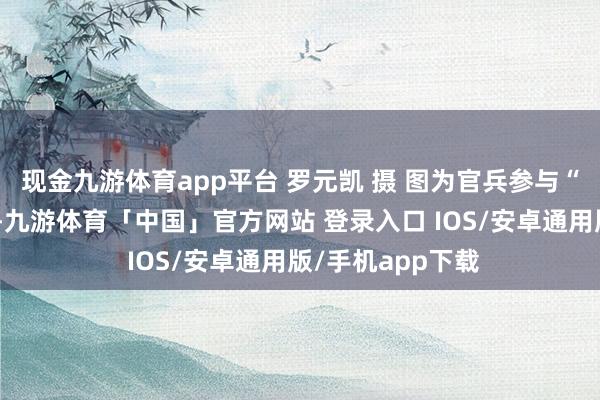 现金九游体育app平台 罗元凯 摄 图为官兵参与“合力共渡”游戏-九游体育「中国」官方网站 登录入口 IOS/安卓通用版/手机app下载