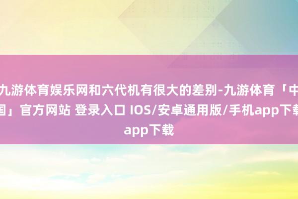九游体育娱乐网和六代机有很大的差别-九游体育「中国」官方网站 登录入口 IOS/安卓通用版/手机app下载