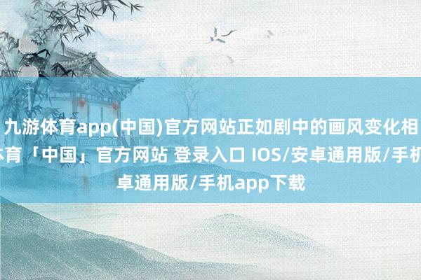 九游体育app(中国)官方网站正如剧中的画风变化相似-九游体育「中国」官方网站 登录入口 IOS/安卓通用版/手机app下载