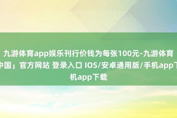 九游体育app娱乐刊行价钱为每张100元-九游体育「中国」官方网站 登录入口 IOS/安卓通用版/手机app下载