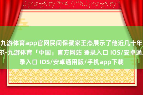 九游体育app官网民间保藏家王杰展示了他近几十年保藏的商标告白云尔-九游体育「中国」官方网站 登录入口 IOS/安卓通用版/手机app下载