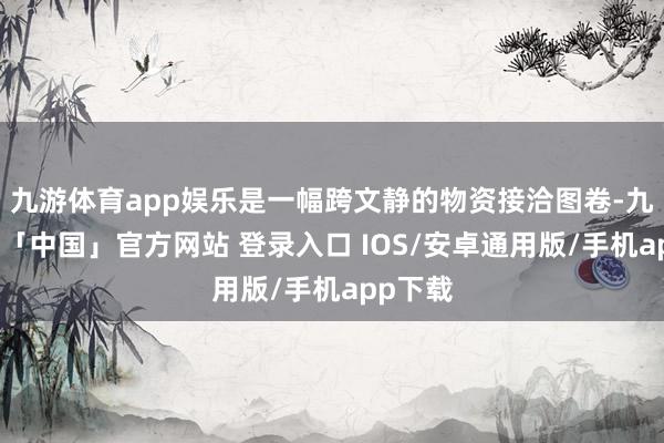 九游体育app娱乐是一幅跨文静的物资接洽图卷-九游体育「中国」官方网站 登录入口 IOS/安卓通用版/手机app下载