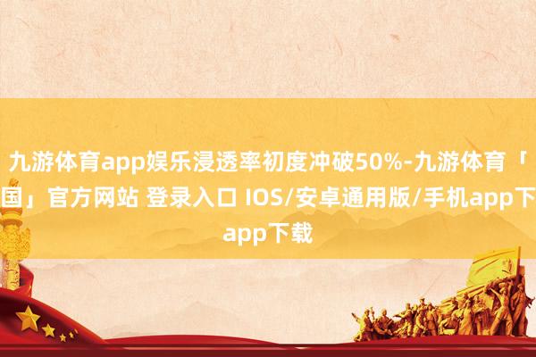 九游体育app娱乐浸透率初度冲破50%-九游体育「中国」官方网站 登录入口 IOS/安卓通用版/手机app下载