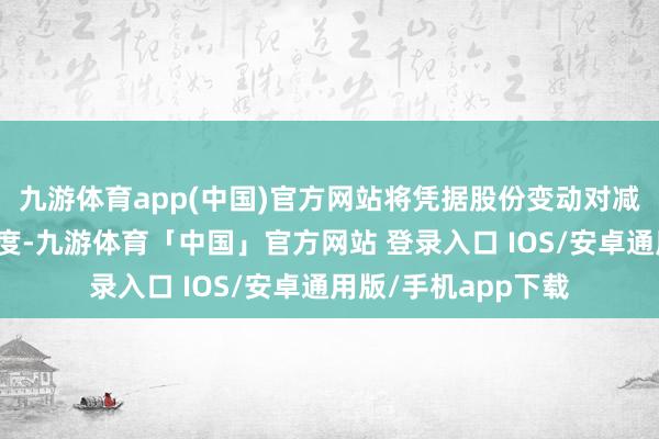 九游体育app(中国)官方网站将凭据股份变动对减捏数目进行相应调度-九游体育「中国」官方网站 登录入口 IOS/安卓通用版/手机app下载