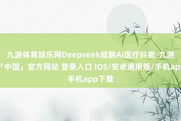 九游体育娱乐网Deepseek掀翻AI医疗抖擞-九游体育「中国」官方网站 登录入口 IOS/安卓通用版/手机app下载