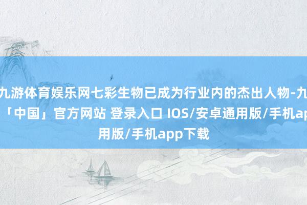 九游体育娱乐网七彩生物已成为行业内的杰出人物-九游体育「中国」官方网站 登录入口 IOS/安卓通用版/手机app下载