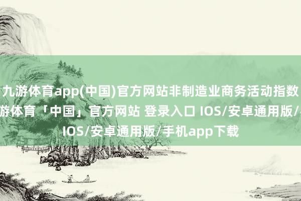 九游体育app(中国)官方网站非制造业商务活动指数为50.3%-九游体育「中国」官方网站 登录入口 IOS/安卓通用版/手机app下载