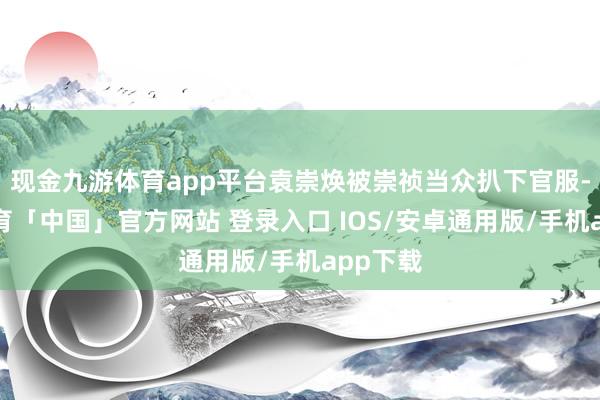 现金九游体育app平台袁崇焕被崇祯当众扒下官服-九游体育「中国」官方网站 登录入口 IOS/安卓通用版/手机app下载