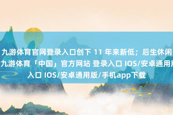 九游体育官网登录入口创下 11 年来新低；后生休闲率攀升至 9.2%-九游体育「中国」官方网站 登录入口 IOS/安卓通用版/手机app下载