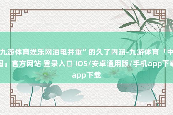 九游体育娱乐网油电并重”的久了内涵-九游体育「中国」官方网站 登录入口 IOS/安卓通用版/手机app下载