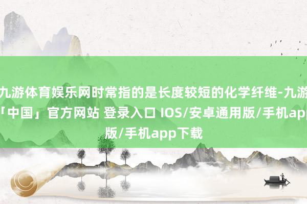 九游体育娱乐网时常指的是长度较短的化学纤维-九游体育「中国」官方网站 登录入口 IOS/安卓通用版/手机app下载