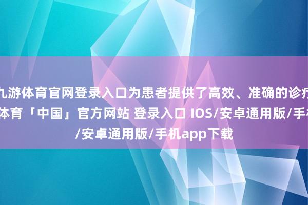 九游体育官网登录入口为患者提供了高效、准确的诊疗处事-九游体育「中国」官方网站 登录入口 IOS/安卓通用版/手机app下载