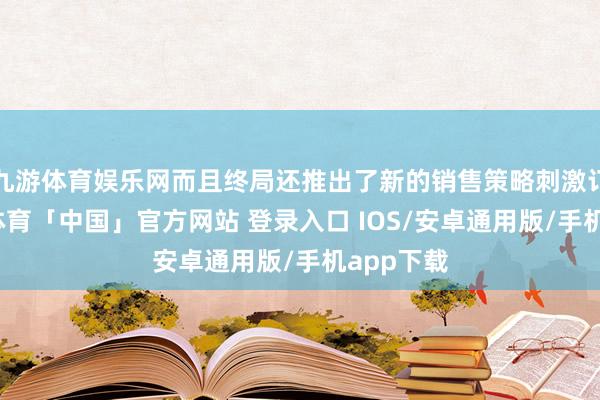 九游体育娱乐网而且终局还推出了新的销售策略刺激订单-九游体育「中国」官方网站 登录入口 IOS/安卓通用版/手机app下载