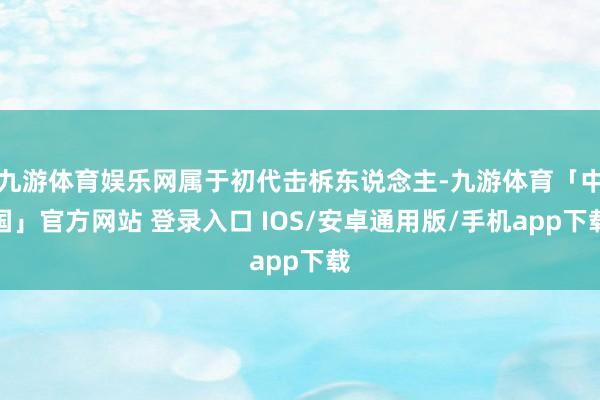 九游体育娱乐网属于初代击柝东说念主-九游体育「中国」官方网站 登录入口 IOS/安卓通用版/手机app下载