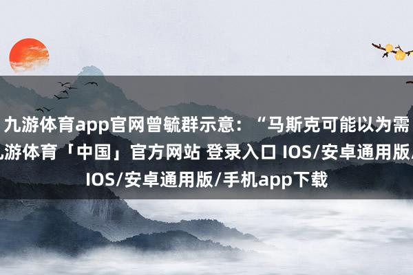 九游体育app官网曾毓群示意：“马斯克可能以为需要五年时候-九游体育「中国」官方网站 登录入口 IOS/安卓通用版/手机app下载