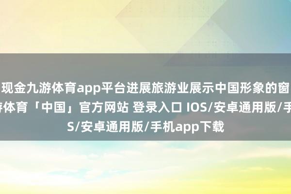 现金九游体育app平台进展旅游业展示中国形象的窗口作用-九游体育「中国」官方网站 登录入口 IOS/安卓通用版/手机app下载