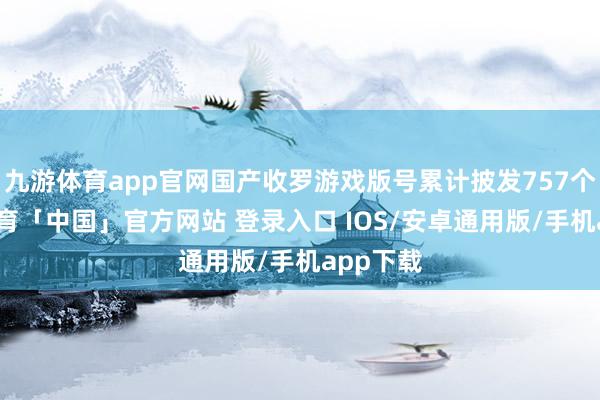 九游体育app官网国产收罗游戏版号累计披发757个-九游体育「中国」官方网站 登录入口 IOS/安卓通用版/手机app下载