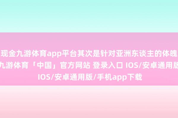 现金九游体育app平台其次是针对亚洲东谈主的体魄进行居品修订-九游体育「中国」官方网站 登录入口 IOS/安卓通用版/手机app下载