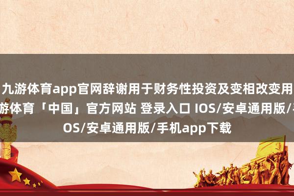 九游体育app官网辞谢用于财务性投资及变相改变用途等行径-九游体育「中国」官方网站 登录入口 IOS/安卓通用版/手机app下载