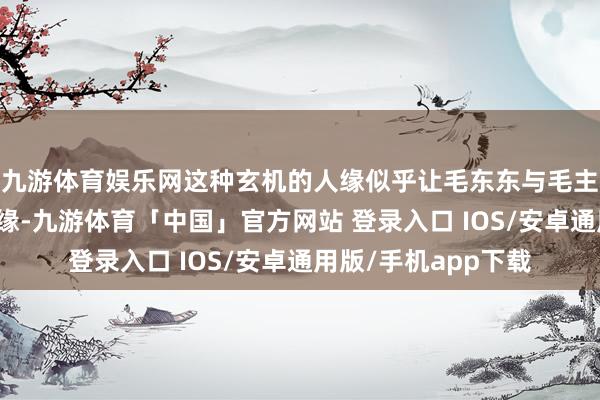 九游体育娱乐网这种玄机的人缘似乎让毛东东与毛主席之间有着不明之缘-九游体育「中国」官方网站 登录入口 IOS/安卓通用版/手机app下载