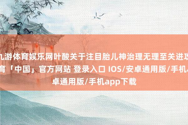 九游体育娱乐网叶酸关于注目胎儿神治理无理至关进攻-九游体育「中国」官方网站 登录入口 IOS/安卓通用版/手机app下载