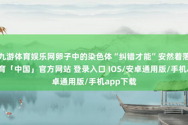 九游体育娱乐网卵子中的染色体“纠错才能”安然着落-九游体育「中国」官方网站 登录入口 IOS/安卓通用版/手机app下载