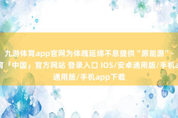 九游体育app官网为体魄延绵不息提供“原能源”-九游体育「中国」官方网站 登录入口 IOS/安卓通用版/手机app下载