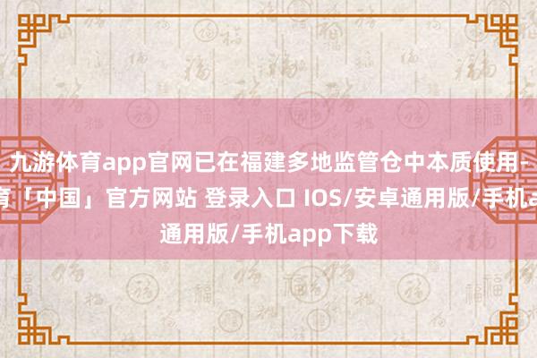 九游体育app官网已在福建多地监管仓中本质使用-九游体育「中国」官方网站 登录入口 IOS/安卓通用版/手机app下载