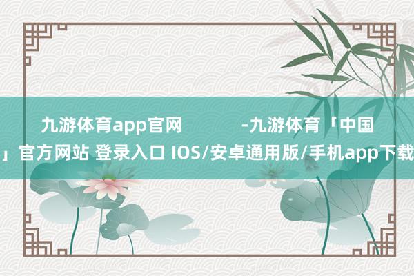 九游体育app官网            -九游体育「中国」官方网站 登录入口 IOS/安卓通用版/手机app下载