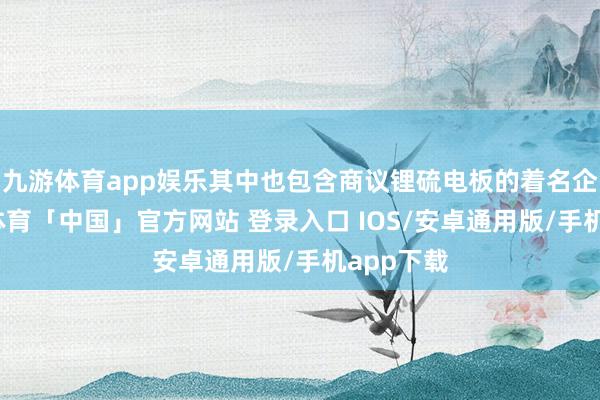九游体育app娱乐其中也包含商议锂硫电板的着名企业-九游体育「中国」官方网站 登录入口 IOS/安卓通用版/手机app下载