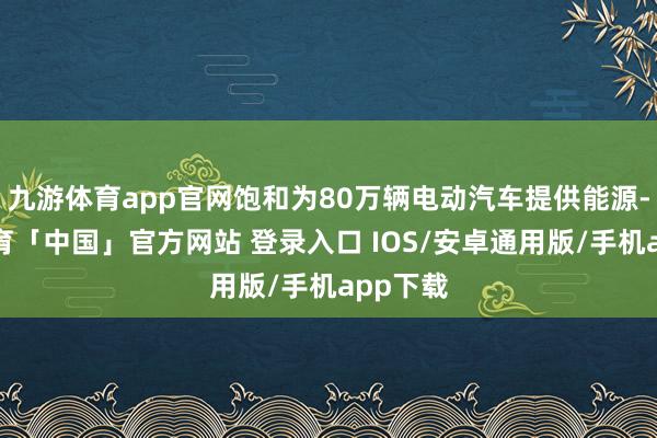 九游体育app官网饱和为80万辆电动汽车提供能源-九游体育「中国」官方网站 登录入口 IOS/安卓通用版/手机app下载