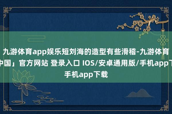 九游体育app娱乐短刘海的造型有些滑稽-九游体育「中国」官方网站 登录入口 IOS/安卓通用版/手机app下载